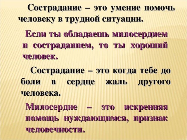 Сострадание – это умение помочь человеку в трудной ситуации.  Если ты обладаешь милосердием и состраданием, то ты хороший человек. Сострадание – это когда тебе до боли в сердце жаль другого человека. Милосердие – это искренняя помощь нуждающимся, признак человечности.