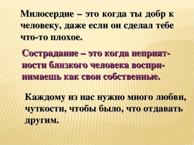 Милосердие – это когда ты добр к человеку, даже если он сделал тебе что-то плохое. Сострадание – это когда неприят- ности близкого человека воспри- нимаешь как свои собственные. Каждому из нас нужно много любви, чуткости, чтобы было, что отдавать другим.