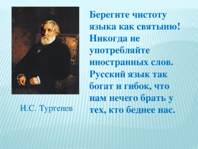 Берегите чистоту языка как святыню! Никогда не употребляйте иностранных слов. Русский язык так богат и гибок, что нам нечего брать у тех, кто беднее нас. И.С. Тургенев