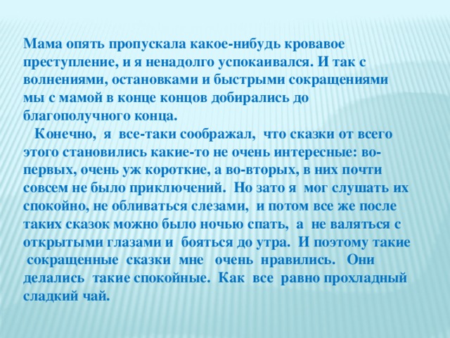 Мама опять пропускала какое-нибудь кровавое преступление, и я ненадолго успокаивался. И так с волнениями, остановками и быстрыми сокращениями мы с мамой в конце концов добирались до благополучного конца.  Конечно, я все-таки соображал, что сказки от всего этого становились какие-то не очень интересные: во-первых, очень уж короткие, а во-вторых, в них почти совсем не было приключений. Но зато я мог слушать их спокойно, не обливаться слезами, и потом все же после таких сказок можно было ночью спать, а не валяться с открытыми глазами и бояться до утра. И поэтому такие сокращенные сказки мне очень нравились. Они делались такие спокойные. Как все равно прохладный сладкий чай.