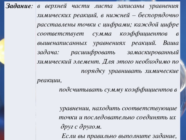 Задание : в верхней части листа записаны уравнения химических реакций, в нижней – беспорядочно расставлены точки с цифрами; каждой цифре соответствует сумма коэффициентов в вышенаписанных уравнениях реакций. Ваша задача: расшифровать замаскированный химический элемент. Для этого необходимо по  порядку уравнивать химические реакции,  подсчитывать сумму коэффициентов в  уравнении, находить соответствующие  точки и последовательно соединять их  друг с другом.  Если вы правильно выполните задание,  то узнаете, какой химический элемент  спрятался за цифрами.