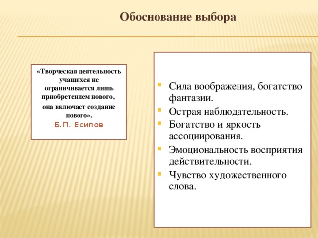 Обоснование выбора Сила воображения, богатство фантазии. Острая наблюдательность. Богатство и яркость ассоциирования. Эмоциональность восприятия действительности. Чувство художественного слова. «Творческая деятельность учащихся не ограничивается лишь приобретением нового, она включает создание нового». Б.П. Есипов