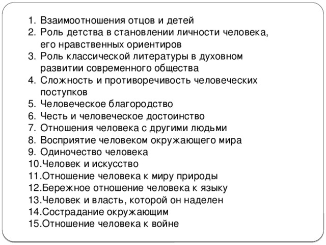 Взаимоотношения отцов и детей Роль детства в становлении личности человека, его нравственных ориентиров Роль классической литературы в духовном развитии современного общества Сложность и противоречивость человеческих поступков Человеческое благородство Честь и человеческое достоинство Отношения человека с другими людьми Восприятие человеком окружающего мира Одиночество человека Человек и искусство Отношение человека к миру природы Бережное отношение человека к языку Человек и власть, которой он наделен Сострадание окружающим Отношение человека к войне