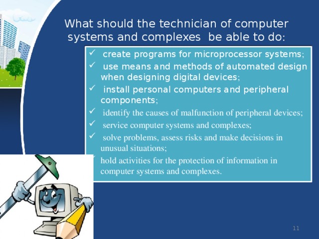 What should the technician of computer systems and complexes be able to do :  create programs for microprocessor systems ;  use means and methods of automated design when designing digital devices ;  install personal computers and peripheral components ;  identify the causes of malfunction of peripheral devices;  service computer systems and complexes;  solve problems, assess risks and make decisions in unusual situations; hold activities for the protection of information in computer systems and complexes.