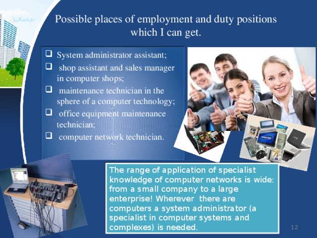 Possible places of employment and duty positions which I can get. System administrator assistant;  shop assistant and sales manager in computer shops;  maintenance technician in the sphere of a computer technology;  office equipment maintenance technician;  computer network technician. The range of application of specialist knowledge of computer networks is wide: from a small company to a large enterprise! Wherever there are computers a system administrator (a specialist in computer systems and complexes) is needed.