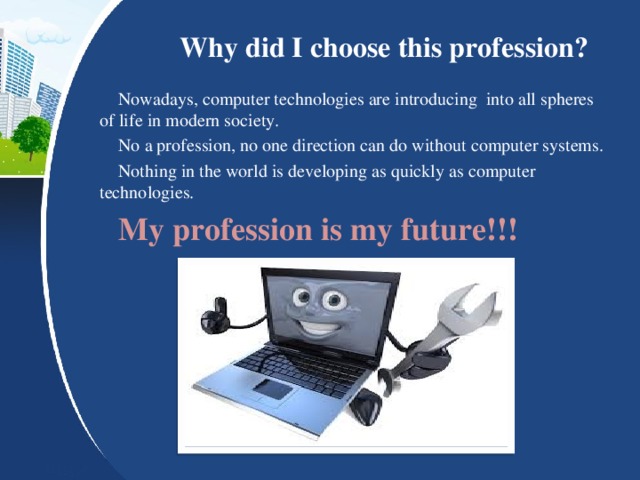 Why did I choose this profession? Nowadays, computer technologies are introducing into all spheres of life in modern society. No a profession, no one direction can do without computer systems. Nothing in the world is developing as quickly as computer technologies. My profession is my future!!!