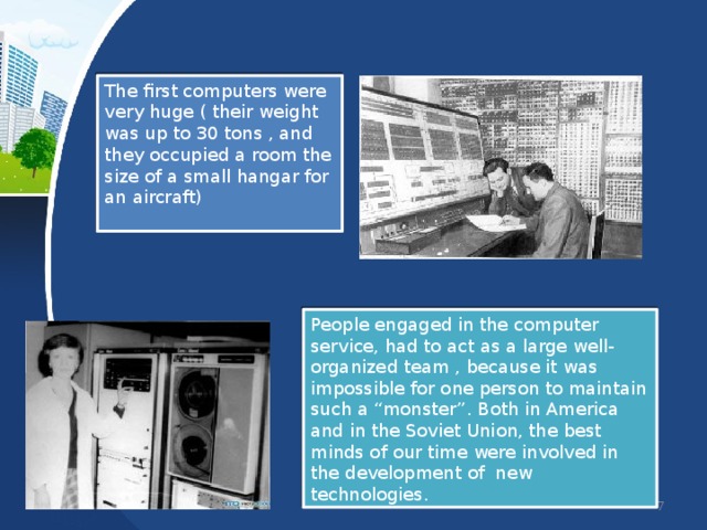 The first computers were very huge ( their weight was up to 30 tons , and they occupied a room the size of a small hangar for an aircraft) People engaged in the computer service, had to act as a large well-organized team , because it was impossible for one person to maintain such a “monster”. Both in America and in the Soviet Union, the best minds of our time were involved in the development of new technologies. 6