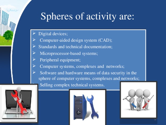 Spheres of activity are: Digital devices;  Computer-aided design system (CAD); Standards and technical documentation;  Microprocessor-based systems;  Peripheral equipment;  Computer systems, complexes and networks;  Software and hardware means of data security in the sphere of computer systems, complexes and networks;  Selling complex technical systems.