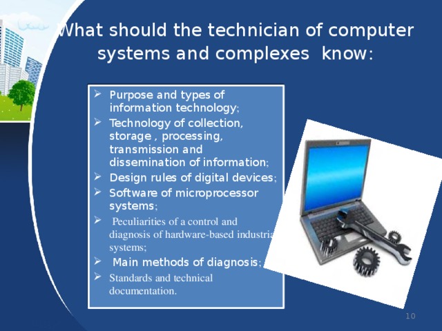 What should the technician of computer systems and complexes know : Purpose and types of information technology ; Technology of collection, storage , processing, transmission and dissemination of information ; Design rules of digital devices ; Software of microprocessor systems ;  Peculiarities of a control and diagnosis of hardware-based industrial systems;  Main methods of diagnosis ; Standards and technical documentation.