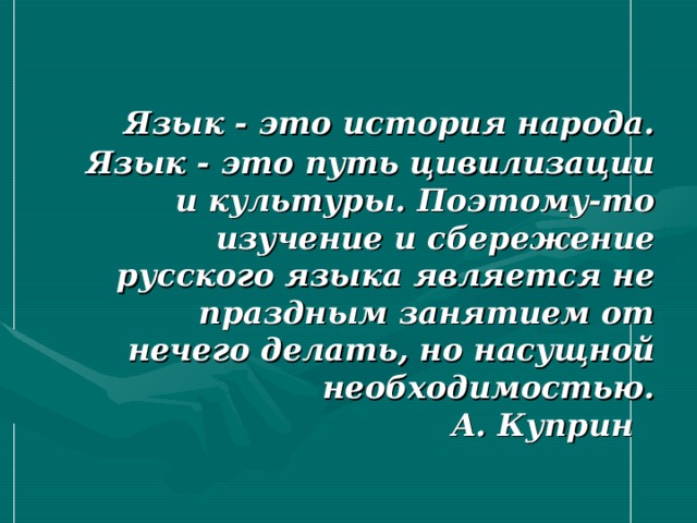 Язык - это история народа. Язык - это путь цивилизации и культуры. Поэтому-то изучение и сбережение русского языка является не праздным занятием от нечего делать, но насущной необходимостью.  А. Куприн