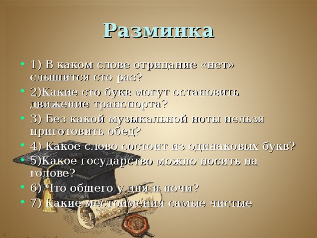 1) В каком слове отрицание «нет» слышится сто раз? 2)Какие сто букв могут остановить движение транспорта? 3) Без какой музыкальной ноты нельзя приготовить обед? 4) Какое слово состоит из одинаковых букв? 5)Какое государство можно носить на голове? 6) Что общего у дня и ночи? 7) Какие местоимения самые чистые