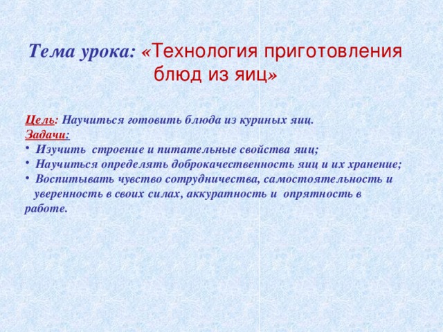 Тема урока: « Технология приготовления блюд из яиц »   Цель : Научиться готовить блюда из куриных яиц. Задачи :  Изучить строение и питательные свойства яиц;  Научиться определять доброкачественность яиц и их хранение;  Воспитывать чувство сотрудничества, самостоятельность и уверенность в своих силах, аккуратность и опрятность в работе.  