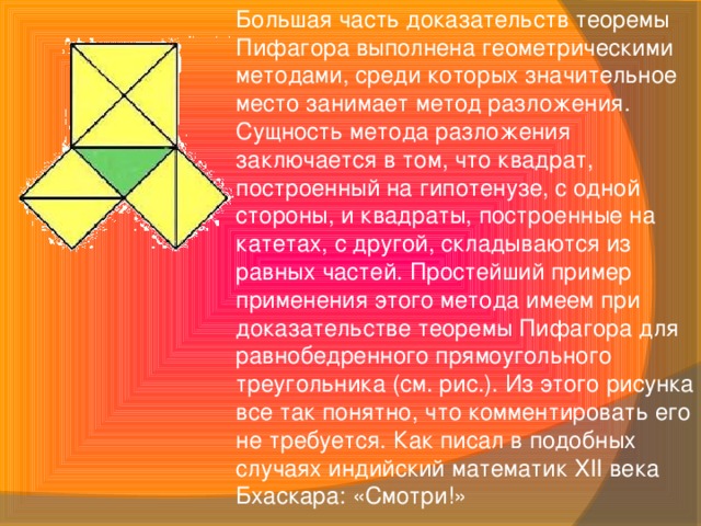 Большая часть доказательств теоремы Пифагора выполнена геометрическими методами, среди которых значительное место занимает метод разложения. Сущность метода разложения заключается в том, что квадрат, построенный на гипотенузе, с одной стороны, и квадраты, построенные на катетах, с другой, складываются из равных частей. Простейший пример применения этого метода имеем при доказательстве теоремы Пифагора для равнобедренного прямоугольного треугольника (см. рис.). Из этого рисунка все так понятно, что комментировать его не требуется. Как писал в подобных случаях индийский математик XII века Бхаскара: «Смотри!»