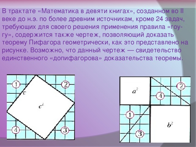 В трактате «Математика в девяти книгах», созданном во II веке до н.э. по более древним источникам, кроме 24 задач, требующих для своего решения применения правила «гоу-гу», содержится также чертеж, позволяющий доказать теорему Пифагора геометрически, как это представлено на рисунке. Возможно, что данный чертеж — свидетельство единственного «допифагорова» доказательства теоремы.