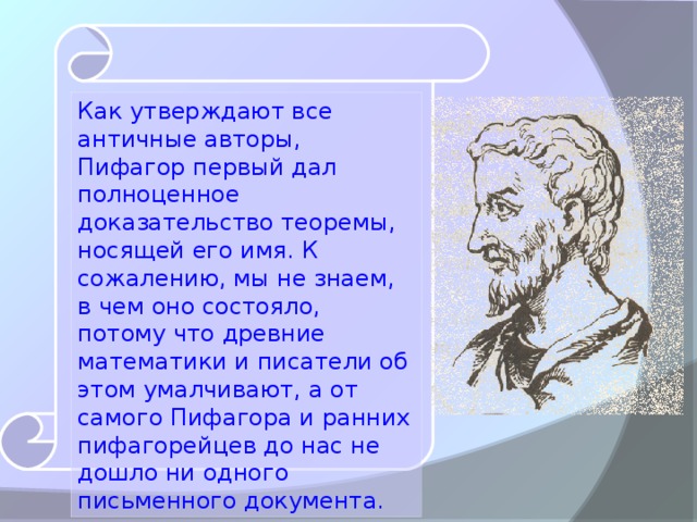 Как утверждают все античные авторы, Пифагор первый дал полноценное доказательство теоремы, носящей его имя. К сожалению, мы не знаем, в чем оно состояло, потому что древние математики и писатели об этом умалчивают, а от самого Пифагора и ранних пифагорейцев до нас не дошло ни одного письменного документа.