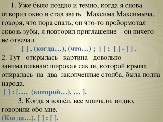 1. Уже было поздно и темно, когда я снова отворил окно и стал звать Максима Максимыча, говоря, что пора спать; он что-то пробормотал сквозь зубы, я повторил приглашение – он ничего не отвечал.  [ ] , (когда…), (что…) ; [ ] ; [ ] - [ ] . 2.  Тут открылась картина довольно занимательная: широкая сакля, которой крыша опиралась на два закопченные столба, была полна народа.  [ ] : […, (которой…), … ].  3. Когда я вошёл, все молчали: видно, говорили обо мне. (Когда…), [ ] : [ ].