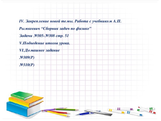 IV. Закрепление новой темы. Работа с учебником А.П. Рымкеевич “Сборник задач по физике” Задачи №305-№308 стр. 51 V.Подведение итогов урока. VI.Домашнее задание № 309(Р) № 310(Р)