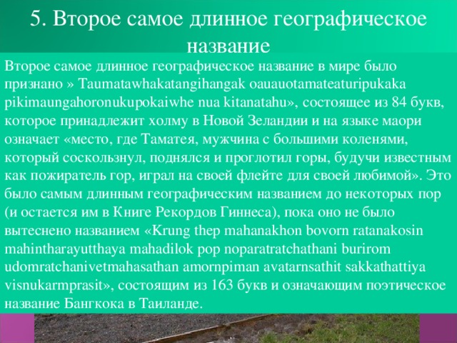 5. Второе самое длинное географическое название Второе самое длинное географическое название в мире было признано » Taumatawhakatangihangak oauauotamateaturipukaka pikimaungahoronukupokaiwhe nua kitanatahu», состоящее из 84 букв, которое принадлежит холму в Новой Зеландии и на языке маори означает «место, где Таматея, мужчина с большими коленями, который соскользнул, поднялся и проглотил горы, будучи известным как пожиратель гор, играл на своей флейте для своей любимой». Это было самым длинным географическим названием до некоторых пор (и остается им в Книге Рекордов Гиннеса), пока оно не было вытеснено названием « Krung thep mahanakhon bovorn ratanakosin mahintharayutthaya mahadilok pop noparatratchathani burirom udomratchanivetmahasathan amornpiman avatarnsathit sakkathattiya visnukarmprasit», состоящим из 163 букв и означающим поэтическое название Бангкока в Таиланде.