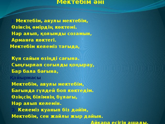 Мектебім әні    1. Мектебім, аяулы мектебім,  Өзінсің өмірдің көктемі.  Нәр алып, қолымды созамын,  Арманға көктегі. Мектебім келеміз тағыда,  Күн сайын өзіңді сағына.  Сыңғырлап соғылды қоңырау,  Бар бала бағына, Қайырмасы  Мектебім, аяулы мектебім,  Бағында гүлдей боп көктедім.  Өзіңсің білімнің бұлағы,  Нәр алып келемін.  2. Келеміз куанып біз дәйім,  Мектебім, сен жайлы жыр дайын.  Айқара есігін ашады,  Қарсы алып күн сайын. Мектебім, өзінді сүйемін,  Білімді санама түйемін.  Аяулы ұстаздар алдында,  Басымды иемін!