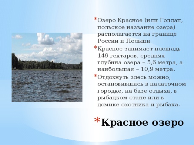 Озеро Красное (или Голдап, польское название озера) располагается на границе России и Польши Красное занимает площадь 149 гектаров, средняя глубина озера – 5,6 метра, а наибольшая – 10,9 метра. Отдохнуть здесь можно, остановившись в палаточном городке, на базе отдыха, в рыбацком стане или в домике охотника и рыбака. Красное озеро