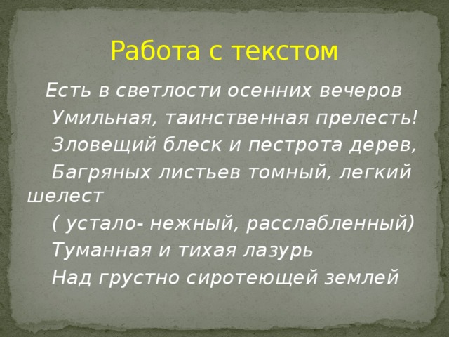 Работа с текстом  Есть в светлости осенних вечеров  Умильная, таинственная прелесть!  Зловещий блеск и пестрота дерев,  Багряных листьев томный, легкий шелест  ( устало- нежный, расслабленный)  Туманная и тихая лазурь  Над грустно сиротеющей землей