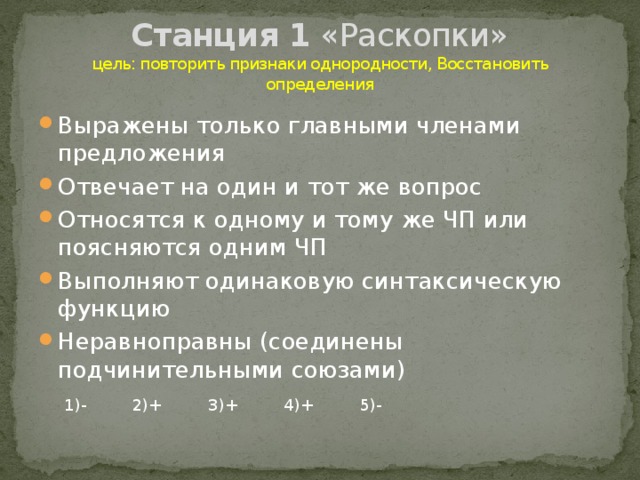 Станция 1 «Раскопки»  цель: повторить признаки однородности, Восстановить определения Выражены только главными членами предложения Отвечает на один и тот же вопрос Относятся к одному и тому же ЧП или поясняются одним ЧП Выполняют одинаковую синтаксическую функцию Неравноправны (соединены подчинительными союзами) 1)- 2)+ 3)+ 4)+ 5)-