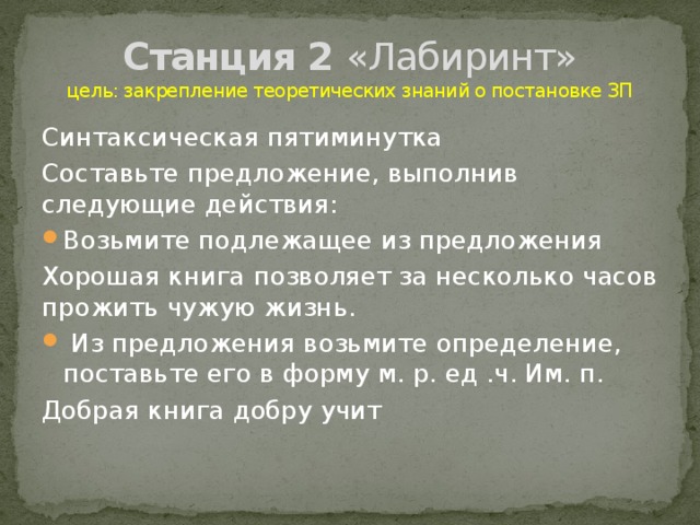 Станция 2 «Лабиринт»  цель: закрепление теоретических знаний о постановке ЗП Синтаксическая пятиминутка Составьте предложение, выполнив следующие действия: Возьмите подлежащее из предложения Хорошая книга позволяет за несколько часов прожить чужую жизнь.  Из предложения возьмите определение, поставьте его в форму м. р. ед .ч. Им. п. Добрая книга добру учит