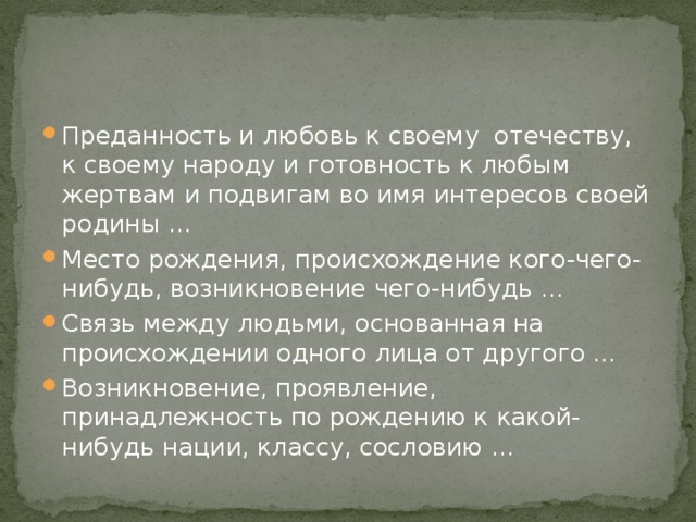 Преданность и любовь к своему отечеству, к своему народу и готовность к любым жертвам и подвигам во имя интересов своей родины … Место рождения, происхождение кого-чего-нибудь, возникновение чего-нибудь … Связь между людьми, основанная на происхождении одного лица от другого … Возникновение, проявление, принадлежность по рождению к какой-нибудь нации, классу, сословию …