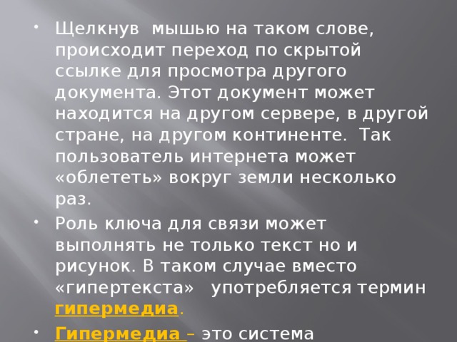 Щелкнув мышью на таком слове, происходит переход по скрытой ссылке для просмотра другого документа. Этот документ может находится на другом сервере, в другой стране, на другом континенте. Так пользователь интернета может «облететь» вокруг земли несколько раз. Роль ключа для связи может выполнять не только текст но и рисунок. В таком случае вместо «гипертекста» употребляется термин гипермедиа . Гипермедиа