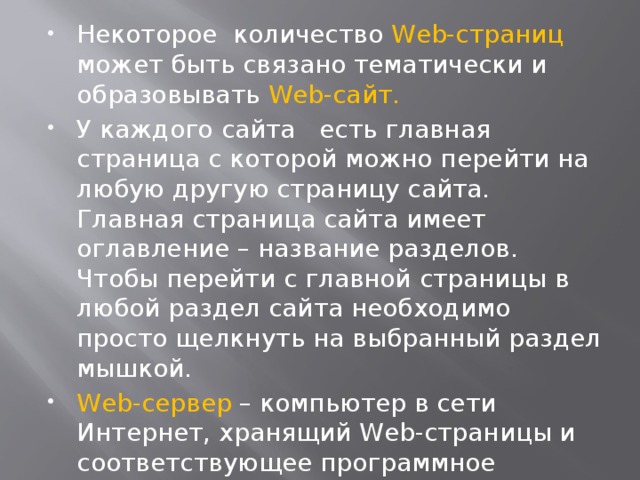 Некоторое количество Web-страниц может быть связано тематически и образовывать Web-сайт. У каждого сайта есть главная страница с которой можно перейти на любую другую страницу сайта. Главная страница сайта имеет оглавление – название разделов. Чтобы перейти с главной страницы в любой раздел сайта необходимо просто щелкнуть на выбранный раздел мышкой. Web-сервер – компьютер в сети Интернет, хранящий Web-страницы и соответствующее программное обеспечение для работы с ними.