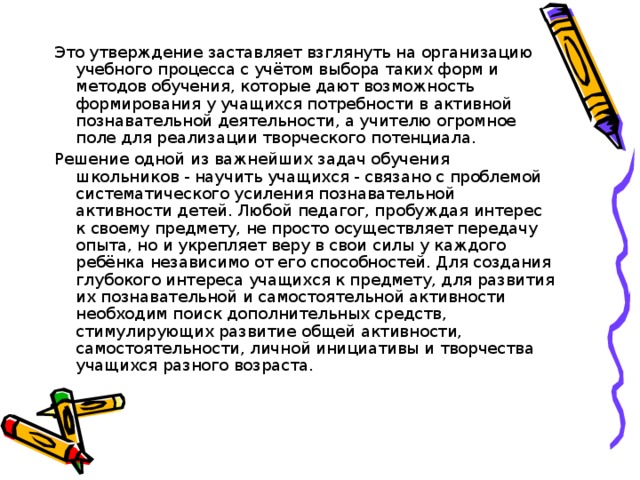 Это утверждение заставляет взглянуть на организацию учебного процесса с учётом выбора таких форм и методов обучения, которые дают возможность формирования у учащихся потребности в активной познавательной деятельности, а учителю огромное поле для реализации творческого потенциала. Решение одной из важнейших задач обучения школьников - научить учащихся - связано с проблемой систематического усиления познавательной активности детей. Любой педагог, пробуждая интерес к своему предмету, не просто осуществляет передачу опыта, но и укрепляет веру в свои силы у каждого ребёнка независимо от его способностей. Для создания глубокого интереса учащихся к предмету, для развития их познавательной и самостоятельной активности необходим поиск дополнительных средств, стимулирующих развитие общей активности, самостоятельности, личной инициативы и творчества учащихся разного возраста.