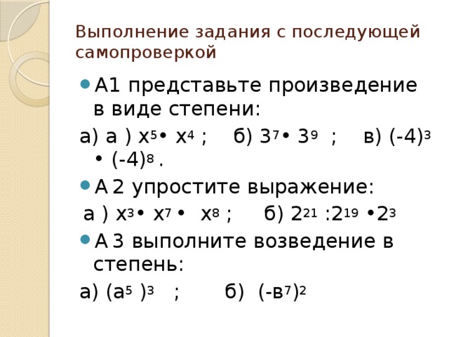 Выполнение задания с последующей самопроверкой А1 представьте произведение в виде степени: а) а ) х 5 • х 4 ; б) 3 7 • 3 9 ; в) (-4) 3 • (-4) 8 . А  2 упростите выражение:  а ) х 3 • х 7 • х 8 ; б) 2 21 :2 19 •2 3 А  3 выполните возведение в степень: а) (а 5 ) 3 ; б) (-в 7 ) 2