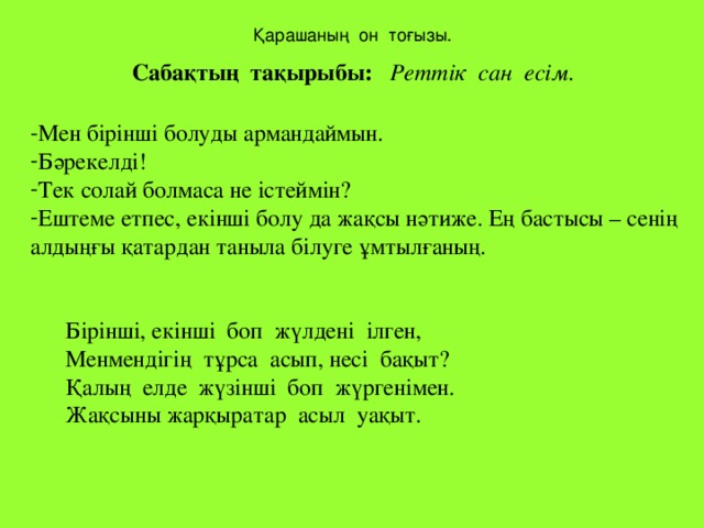 Қарашаның он тоғызы. Сабақтың тақырыбы: Реттік сан есім. Мен бірінші болуды армандаймын. Бәрекелді! Тек солай болмаса не істеймін? Ештеме етпес, екінші болу да жақсы нәтиже. Ең бастысы – сенің алдыңғы қатардан таныла білуге ұмтылғаның.  Бірінші, екінші боп жүлдені ілген,  Менмендігің тұрса асып, несі бақыт?  Қалың елде жүзінші боп жүргенімен.  Жақсыны жарқыратар асыл уақыт.