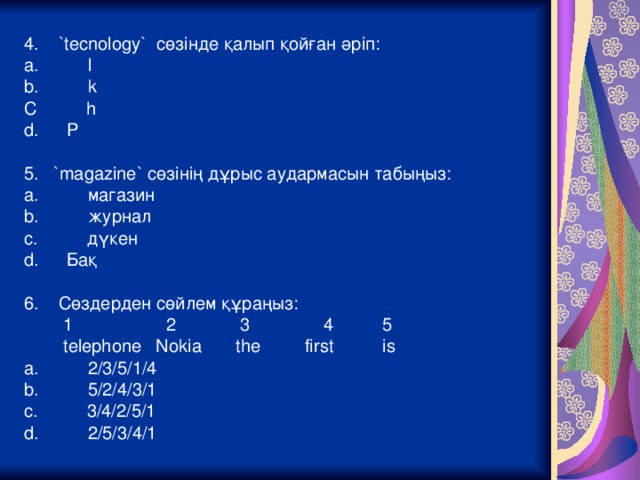 4. `tecnology` сөзінде қалып қойған әріп : a. l b. k C h P 5. `magazine` сөзінің дұрыс аудармасын табыңыз: a. магазин b.   журнал c.   дүкен Бақ 6. Сөздерден сөйлем құраңыз:  1 2 3 4 5  telephone Nokia the first is a. 2/3/5/1/4 b. 5/2/4/3/1 c. 3/4/2/5/1 d. 2/5/3/4/1