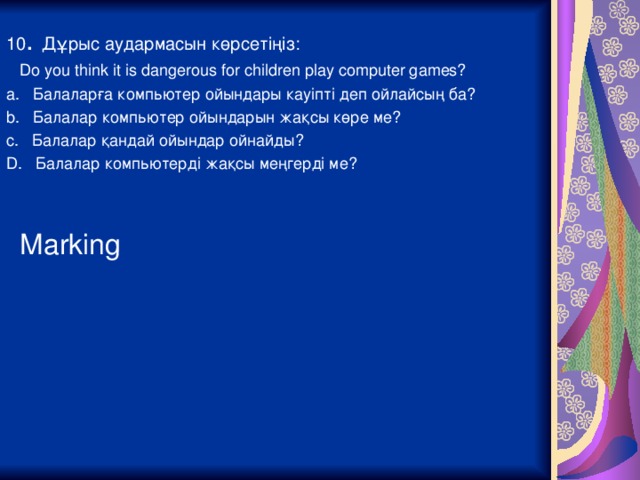 10 . Дұрыс аудармасын көрсетіңіз:  Do you think it is dangerous for children play computer games? a. Балаларға компьютер ойындары кауіпті деп ойлайсың ба? b. Балалар компьютер ойындарын жақсы көре ме? c. Балалар қандай ойындар ойнайды? D. Балалар компьютерді жақсы меңгерді ме?  Marking