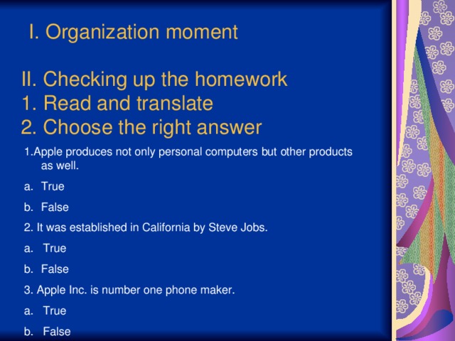 I. Organization moment II. Checking up the homework  1. Read and translate  2. Choose the right answer 1.Apple produces not only personal computers but other products as well. True False 2. It was established in California by Steve Jobs. a. True False 3. Apple Inc. is number one phone maker. a. True b. False