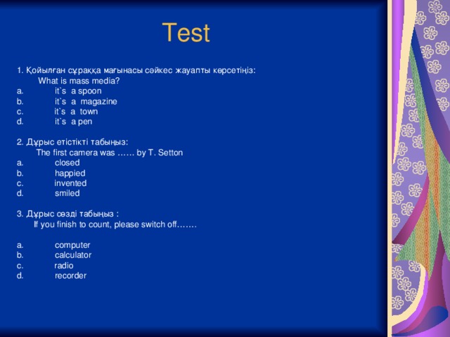 Test 1. Қойылған сұраққа мағынасы сәйкес жауапты көрсетіңіз:  What is mass media? a. it`s a spoon b. it`s a magazine c. it`s a town d. it`s a pen 2. Дұрыс етістікті табыңыз:  The first camera was …… by T. Setton a. closed b. happied c. invented d. smiled 3. Дұрыс сөзді табыңыз :  If you finish to count, please switch off……. a. computer b. calculator c. radio d. recorder