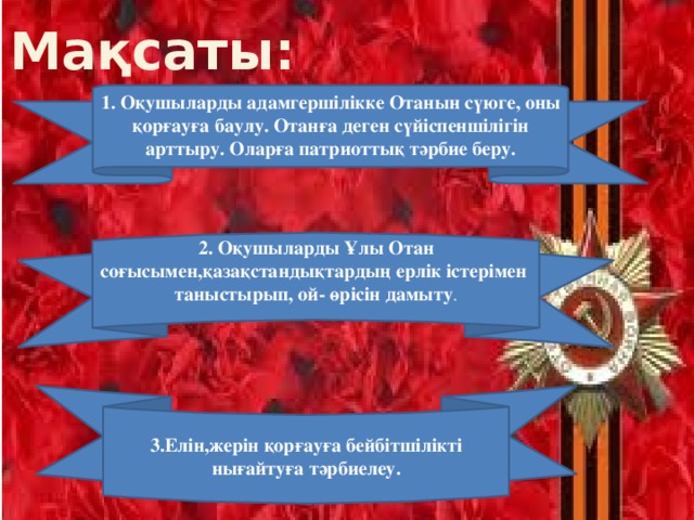 Мақсаты:   1. Оқушыларды адамгершілікке Отанын сүюге, оны қорғауға баулу. Отанға деген сүйіспеншілігін арттыру. Оларға патриоттық тәрбие беру.    2. Оқушыларды Ұлы Отан соғысымен,қазақстандықтардың ерлік істерімен таныстырып, ой- өрісін дамыту .   3.Елін,жерін қорғауға бейбітшілікті нығайтуға тәрбиелеу.