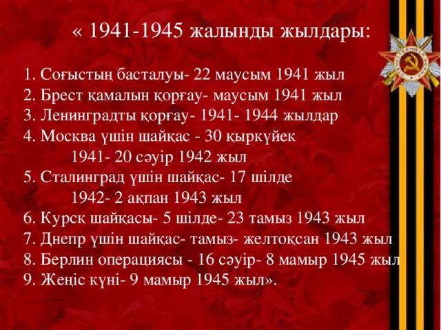 « 1941-1945 жалынды жылдары:   1. Соғыстың басталуы- 22 маусым 1941 жыл   2. Брест қамалын қорғау- маусым 1941 жыл   3. Ленинградты қорғау- 1941- 1944 жылдар   4. Москва үшін шайқас - 30 қыркүйек  1941- 20 сәуір 1942 жыл   5. Сталинград үшін шайқас- 17 шілде  1942- 2 ақпан 1943 жыл   6. Курск шайқасы- 5 шілде- 23 тамыз 1943 жыл   7. Днепр үшін шайқас- тамыз- желтоқсан 1943 жыл   8. Берлин операциясы - 16 сәуір- 8 мамыр 1945 жыл   9. Жеңіс күні- 9 мамыр 1945 жыл». 