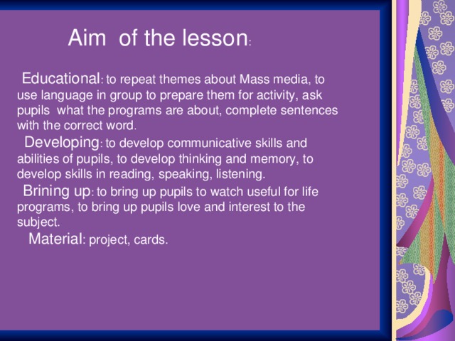 Aim of the lesson :  Educational : to repeat themes about Mass media, to use language in group to prepare them for activity, ask pupils what the programs are about, complete sentences with the correct word .   Developing : to develop communicative skills and abilities of pupils, to develop thinking and memory, to develop skills in reading, speaking, listening.  Brining up : to bring up pupils to watch useful for life programs, to bring up pupils love and interest to the subject.   Material : project, cards.