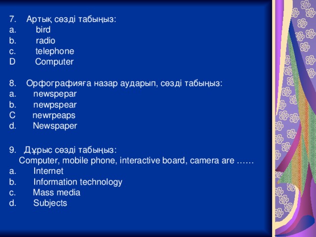 7. Артық сөзді табыңыз: a. bird b. radio c. telephone D Computer 8. Орфографияға назар аударып, сөзді табыңыз: a. newspepar b. newpspear C newrpeaps  Newspaper  9. Дұрыс сөзді табыңыз:  Computer, mobile phone, interactive board, camera are …… a. Internet b. Information technology c. Mass media d. Subjects