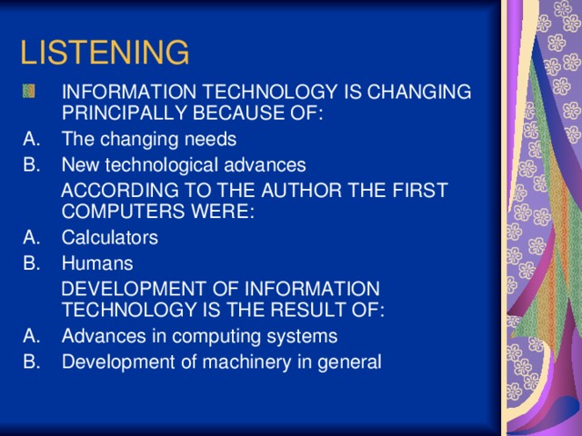 LISTENING INFORMATION TECHNOLOGY IS CHANGING PRINCIPALLY BECAUSE OF: The changing needs New technological advances  ACCORDING TO THE AUTHOR THE FIRST COMPUTERS WERE: Calculators Humans  DEVELOPMENT OF INFORMATION TECHNOLOGY IS THE RESULT OF: