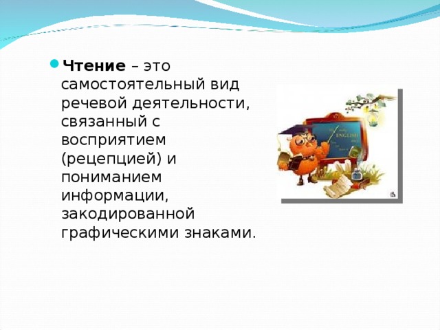 Чтение – это самостоятельный вид речевой деятельности, связанный с восприятием (рецепцией) и пониманием информации, закодированной графическими знаками.