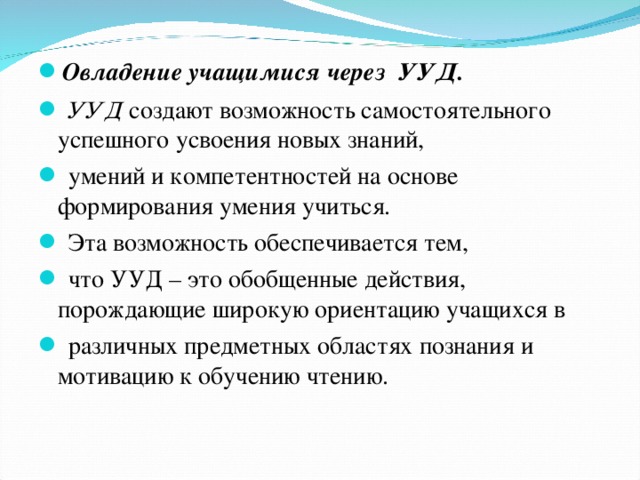 Овладение учащимися через УУД.  УУД создают возможность самостоятельного успешного усвоения новых знаний,  умений и компетентностей на основе формирования умения учиться.  Эта возможность обеспечивается тем,  что УУД – это обобщенные действия, порождающие широкую ориентацию учащихся в  различных предметных областях познания и мотивацию к обучению чтению.