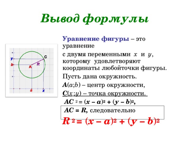 Вывод формулы Уравнение фигуры – это уравнение с двумя переменными х и у , которому удовлетворяют координаты любойточки фигуры. Пусть дана окружность. А ( а ; b ) – центр окружности, С ( х  ;  у ) – точка окружности.  АС 2  = ( х – а ) 2  + ( у –  b ) 2 ,  АС = R ,  следовательно R  2  = ( х – а ) 2  + ( у –  b ) 2