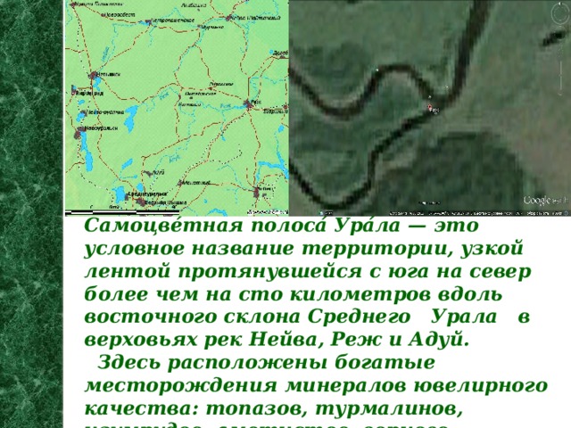 Самоцве́тная полоса́ Ура́ла — это условное название территории, узкой лентой протянувшейся с юга на север более чем на сто километров вдоль восточного склона Среднего Урала  в верховьях рек Нейва, Реж и Адуй.  Здесь расположены богатые месторождения минералов ювелирного качества: топазов, турмалинов, изумрудов, аметистов, горного хрусталя. Было найдено даже некоторое количество алмазов.