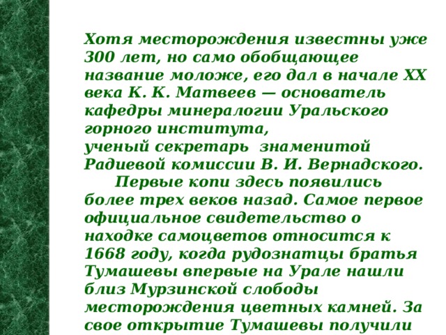 Хотя месторождения известны уже 300 лет, но само обобщающее название моложе, его дал в начале XX века К. К. Матвеев — основатель кафедры минералогии Уральского горного института, ученый секретарь знаменитой Радиевой комиссии В. И. Вернадского.  Первые копи здесь появились более трех веков назад. Самое первое официальное свидетельство о находке самоцветов относится к 1668 году, когда рудознатцы братья Тумашевы впервые на Урале нашли близ Мурзинской слободы месторождения цветных камней. За свое открытие Тумашевы получили огромную по тем временам сумму - 164 рубля. С находки Тумашевых и началась самоцветная слава этих мест.