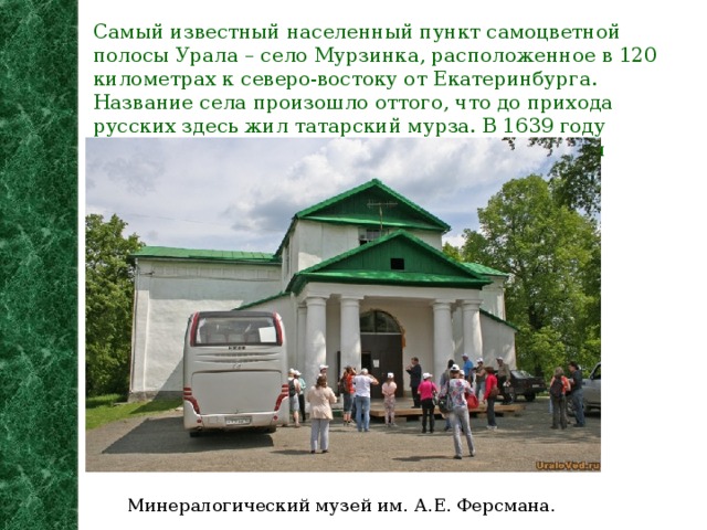 Самый известный населенный пункт самоцветной полосы Урала – село Мурзинка, расположенное в 120 километрах к северо-востоку от Екатеринбурга. Название села произошло оттого, что до прихода русских здесь жил татарский мурза. В 1639 году боярским сыном Андреем Бужениновым тут был основан Мурзинский острог. Минералогический музей им. А.Е. Ферсмана.