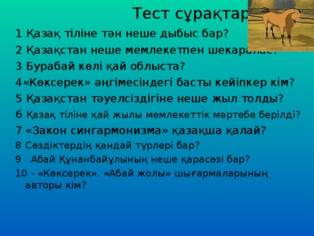 Тест сұрақтары 1 Қазақ тіліне тән неше дыбыс бар? 2 Қазақстан неше мемлекетпен шекаралас? 3 Бурабай көлі қай облыста? 4«Көксерек» әңгімесіндегі басты кейіпкер кім? 5 Қазақстан тәуелсіздігіне неше жыл толды? 6 Қазақ тіліне қай жылы мемлекеттік мәртебе берілді? «Закон сингармонизма» қазақша қалай? Сөздіктердің қандай түрлері бар? 9 Абай Құнанбайұлының неше қарасөзі бар? 10 - «Көксерек», «Абай жолы» шығармаларының авторы кім?