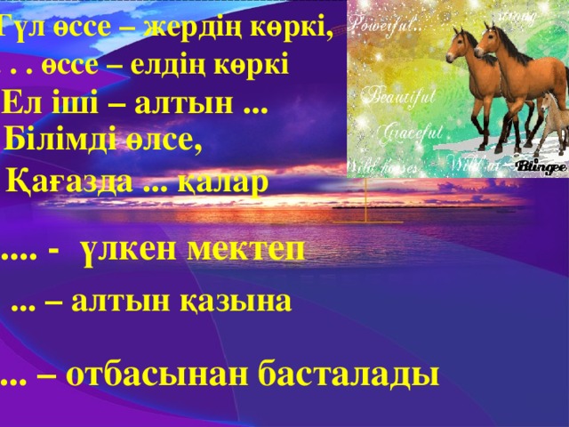 1.Гүл өссе – жердің көркі,  . . . өссе – елдің көркі 2. Ел іші – алтын ...  3. Білімді өлсе,  Қағазда ... қалар 4. .... - үлкен мектеп 5. ... – алтын қазына 6.... – отбасынан басталады